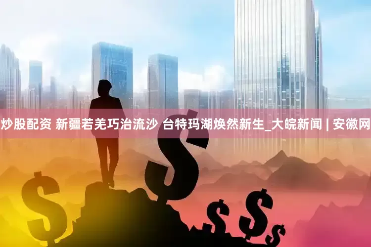 炒股配资 新疆若羌巧治流沙 台特玛湖焕然新生_大皖新闻 | 安徽网