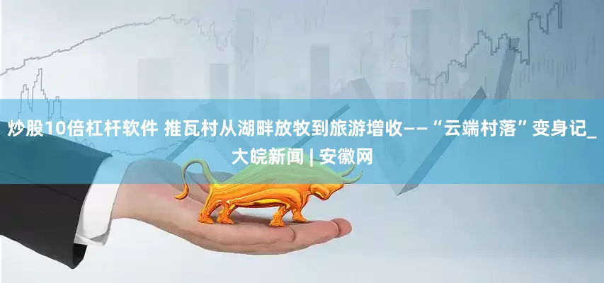 炒股10倍杠杆软件 推瓦村从湖畔放牧到旅游增收——“云端村落”变身记_大皖新闻 | 安徽网
