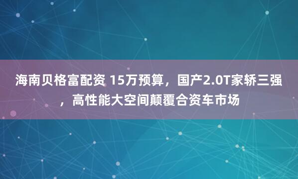 海南贝格富配资 15万预算，国产2.0T家轿三强，高性能大空间颠覆合资车市场