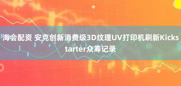 海会配资 安克创新消费级3D纹理UV打印机刷新Kickstarter众筹记录