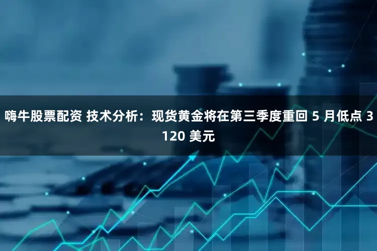 嗨牛股票配资 技术分析：现货黄金将在第三季度重回 5 月低点 3120 美元