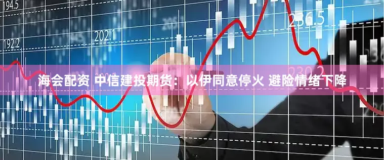 海会配资 中信建投期货：以伊同意停火 避险情绪下降