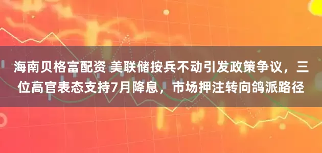 海南贝格富配资 美联储按兵不动引发政策争议，三位高官表态支持7月降息，市场押注转向鸽派路径
