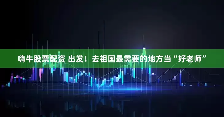 嗨牛股票配资 出发！去祖国最需要的地方当“好老师”
