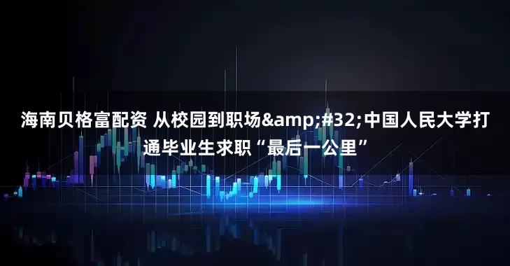 海南贝格富配资 从校园到职场&#32;中国人民大学打通毕业生求职“最后一公里”