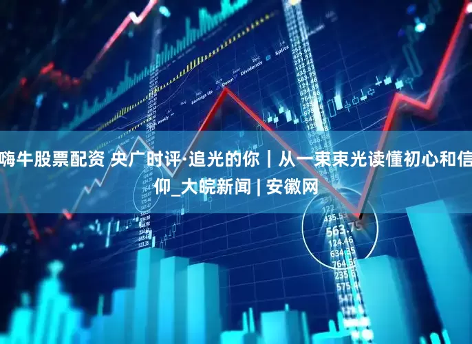 嗨牛股票配资 央广时评·追光的你｜从一束束光读懂初心和信仰_大皖新闻 | 安徽网
