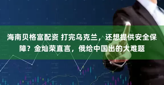 海南贝格富配资 打完乌克兰，还想提供安全保障？金灿荣直言，俄给中国出的大难题