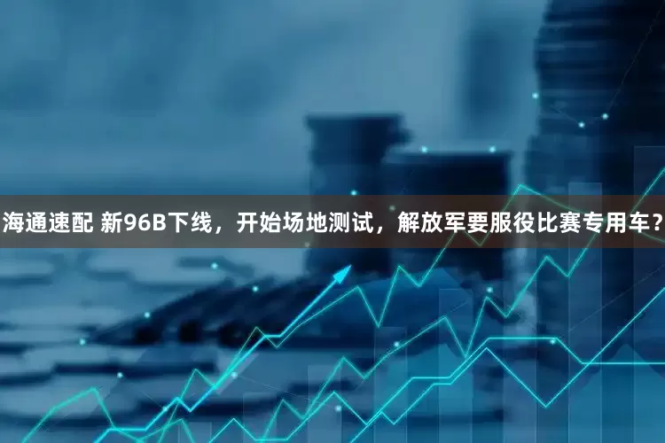 海通速配 新96B下线，开始场地测试，解放军要服役比赛专用车？