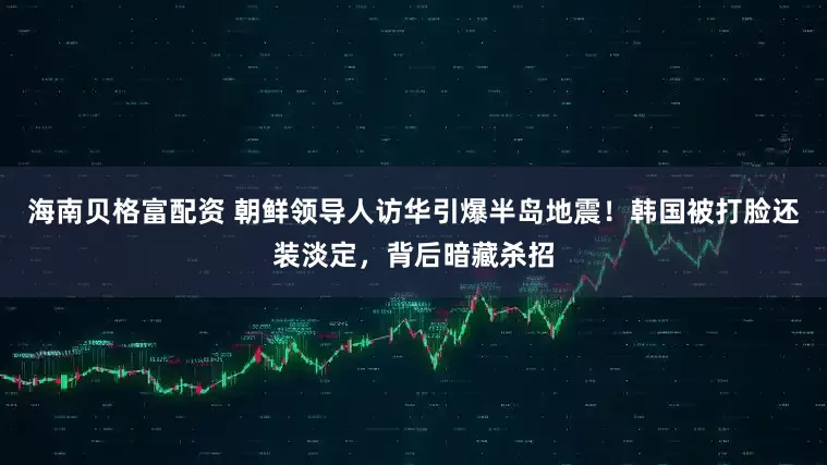 海南贝格富配资 朝鲜领导人访华引爆半岛地震！韩国被打脸还装淡定，背后暗藏杀招