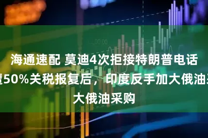 海通速配 莫迪4次拒接特朗普电话！遭50%关税报复后，印度反手加大俄油采购