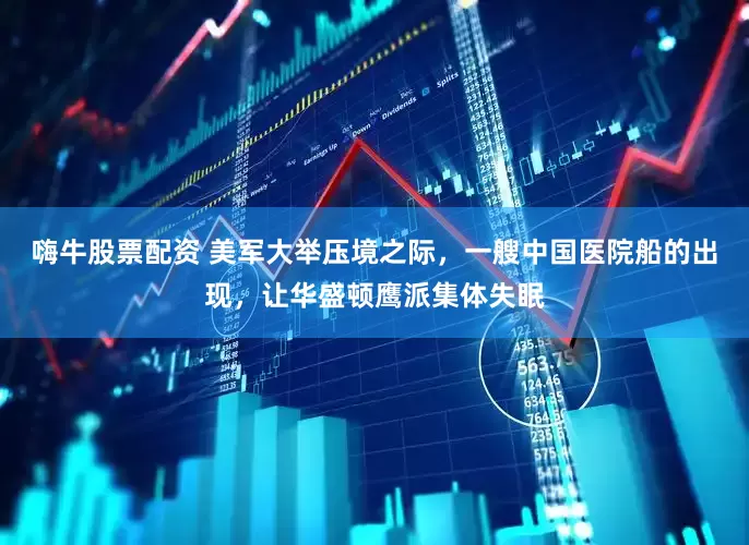 嗨牛股票配资 美军大举压境之际，一艘中国医院船的出现，让华盛顿鹰派集体失眠