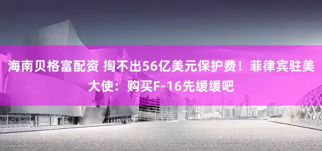 海南贝格富配资 掏不出56亿美元保护费！菲律宾驻美大使：购买F-16先缓缓吧