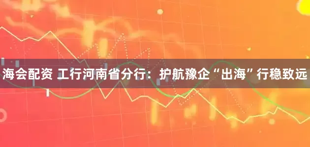 海会配资 工行河南省分行：护航豫企“出海”行稳致远