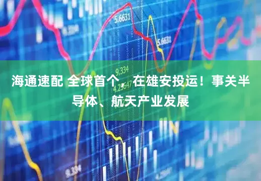 海通速配 全球首个，在雄安投运！事关半导体、航天产业发展