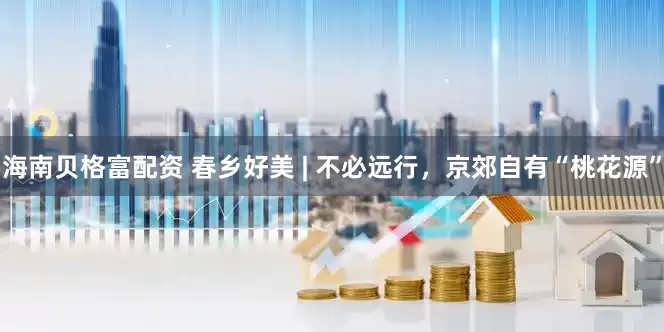 海南贝格富配资 春乡好美 | 不必远行，京郊自有“桃花源”