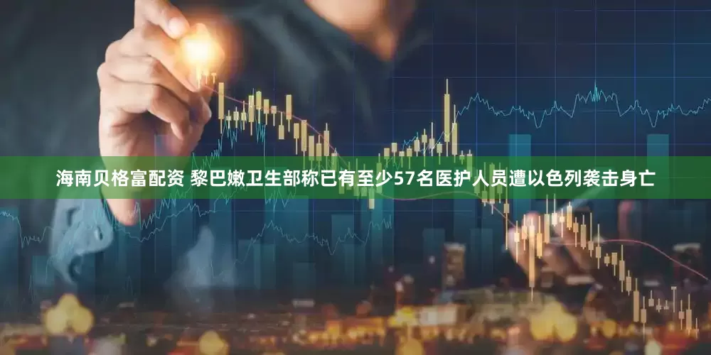 海南贝格富配资 黎巴嫩卫生部称已有至少57名医护人员遭以色列袭击身亡
