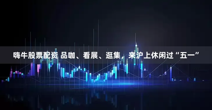 嗨牛股票配资 品咖、看展、逛集，来沪上休闲过“五一”